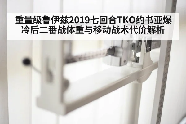 重量级鲁伊兹2019七回合TKO约书亚爆冷后二番战体重与移动战术代价解析